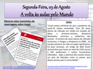 Segunda-Feira, 03 de Agosto
A volta às aulas pelo Mundo
Observe estas manchetes de
reportagens sobre Israel:
ISRAEL
“Israel estava confiante de que a pandemia da
covid-19 estava controlada. Com 20 casos
diários de infecção em média em meados de
Maio, o primeiro-ministro, Benjamin
Netanyahu, anunciou a reabertura das
escolas. O número de casos diários de infecção
aumentou, e chegou a ultrapassar os 2000... As
escolas parecem ter tido um papel significativo:
há duas semanas, um artigo do Wall Street
Journal dizia que havia um total de 1335 alunos
e 691 professores e outros funcionários
infectados... Após a abertura das escolas houve
um pico de infecções entre os jovens, que
depois passou para a comunidade.”
https://www.publico.pt/2020/07/26/mundo/noticia/reabertura-escolas-
israel-factor-regresso-forca-coronavirus-1925801
https://valor.globo.com/mundo/noticia/2020/06/03/infeccoes-
sobem-com-volta-as-aulas-e-israel-decreta-quarentena.ghtml
 