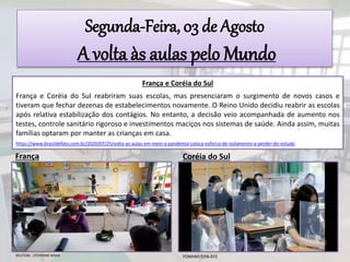 Segunda-Feira, 03 de Agosto
A volta às aulas pelo Mundo
França e Coréia do Sul
França e Coréia do Sul reabriram suas escolas, mas presenciaram o surgimento de novos casos e
tiveram que fechar dezenas de estabelecimentos novamente. O Reino Unido decidiu reabrir as escolas
após relativa estabilização dos contágios. No entanto, a decisão veio acompanhada de aumento nos
testes, controle sanitário rigoroso e investimentos maciços nos sistemas de saúde. Ainda assim, muitas
famílias optaram por manter as crianças em casa.
https://www.brasildefato.com.br/2020/07/25/volta-as-aulas-em-meio-a-pandemia-coloca-esforco-de-isolamento-a-perder-diz-estudo
França
REUTERS - STEPHANE MAHE
Coréia do Sul
YONHAP/EPA-EFE
 