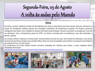 Segunda-Feira, 03 de Agosto
A volta às aulas pelo Mundo
China
Na China, escolas instalaram tendas de desinfecção por onde os estudantes precisam passar antes de entrarem na
escola. Os estudantes também passam por checagem sistemática de temperatura corporal. Em Pequim, pulseiras
inteligentes que fazem essa medição em tempo real estão sendo testadas. Os pais monitoram a situação por meio de
um aplicativo. Caso a temperatura passe de 37ºC, um alerta é enviado para os professores, que são orientados a
alertar a polícia.
As crianças utilizam máscaras o tempo todo, inclusive dentro da sala de aula. Para mantê-los afastados, uma escola
da província de Shanxi propôs uma solução lúdica, feita com asas de papelão, para lembrar os pequenos da distância
que precisam ficar uns dos outros.
Os professores do ensino médio tiveram amostras coletadas por médicos para testes, e casos suspeitos foram
impedidos de lecionar.
https://ibrachina.com.br/noticia/volta-as-aulas-como-os-paises-estao-reabrindo-as-escolas-pos-quarentena/
 