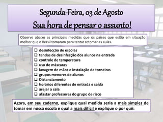  desinfecção de escolas
 tendas de desinfecção dos alunos na entrada
 controle de temperatura
 uso de máscaras
 lavagem de mãos e instalação de torneiras
 grupos menores de alunos
 Distanciamento
 horários diferentes de entrada e saída
 arejar a sala
 afastar professores do grupo de risco
Segunda-Feira, 03 de Agosto
Sua hora de pensar o assunto!
Observe abaixo as principais medidas que os países que estão em situação
melhor que o Brasil tomaram para tentar retomar as aulas.
Agora, em seu caderno, explique qual medida seria a mais simples de
tomar em nossa escola e qual a mais difícil e explique o por quê:
 