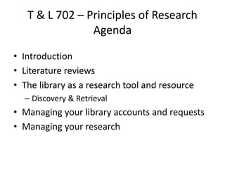 T & L 702 – Principles of Research
Agenda
• Introduction
• Literature reviews
• The library as a research tool and resource
– Discovery & Retrieval
• Managing your library accounts and requests
• Managing your research
 