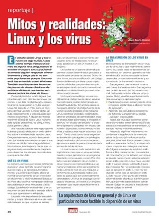 reportaje ]


Mitos y realidades:
Linux y los virus                                                                                                      DAVID SANTO ORCERO
                                                                                                                       orcero@iberprensa.com




 E
                                                                                                 LA TRANSMISIÓN DE LOS VIRUS EN
        l debate sobre Linux y los vi-           solo, sin el permiso o conocimiento del
                                                                                                 LINUX
         rus no es algo nuevo. Cada              usuario. si no se instala solo, no es un
         cierto tiempo vemos un co-              virus: podría ser un ser un rootkit, o un       El mecanismo de transmisión de un virus,
rreo en alguna lista preguntando si              troyano.                                        por lo tanto, es lo que realmente lo define
existen virus para Linux; y automá-                   un rootkit es un parche al kernel que      como tal, y es la base de la existencia de
ticamente alguien responde afirma-               permite ocultar determinados procesos a         los mismos. un sistema operativo es más
tivamente y alega que si no son                  las utilidades de área de usuario. Dicho de     sensible a los virus cuanto más fácil sea
más populares es porque Linux no                 otra forma, es una modificación del código      desarrollar un mecanismo eficiente y au-
está tan extendido como Windows.                 fuente del kernel que tiene como objeto         tomatizado de transmisión de estos.
También son frecuentes las notas                 que las utilidades que permiten ver qué              supongamos que tenemos un virus
de prensa de desarrolladores de                  se está ejecutando en cada momento no           que quiere transmitirse solo. supongamos
antivirus diciendo que sacan ver-                visualicen un determinado proceso, o un         que ha sido lanzado por un usuario nor-
siones contra los virus de Linux.                determinado usuario.                            mal, de forma inocente, al lanzar un pro-
    Personalmente he tenido alguna que                un troyano es análogo: es una mo-          grama. Dicho virus tiene exclusivamente
otra discusión con distintas personas por        dificación al código fuente de un servicio      dos mecanismos de transmisión:
                                                                                                  replicarse tocando la memoria de otros
correo, o por lista de distribución, respec-     concreto para ocultar determinada ac-
to al tema de si existen o no los virus en       tividad fraudulenta. En ambos casos es             procesos, anclándose a ellos en tiempo
Linux. se trata de un mito, pero es com-         necesario obtener el código fuente de la           de ejecución.
                                                                                                  Abriendo los ejecutables del sistema
plejo derribar un mito o, mejor dicho, un        versión exacta instalada en la máquina
bulo, especialmente si está causado por          Linux, parchear el código, recompilarlo,           de ficheros, y añadiendo su código
interés económico. A alguien le interesa         obtener privilegios de administrador, insta-       –payload– al ejecutable.
transmitir la idea de que si Linux no tiene      lar el ejecutable parcheado, e inicializar el        Todos los virus que podemos consi-
este tipo de problemas, es porque muy            servicio –en el caso del troyano– o el sis-     derar como tales tienen al menos uno de
poca gente lo utiliza.                           tema operativo completo –en el caso del         estos dos mecanismos de transmisión. o
    A la hora de publicar este reportaje me      rootkit–. El proceso, como vemos, no es         los dos. no hay más mecanismos.
hubiese gustado elaborar un texto defini-        trivial, y nadie puede hacer todo esto “por          respecto al primer mecanismo, re-
tivo sobre la existencia de virus en Linux.      error”. Tanto unos como otros exigen en         cordemos la arquitectura de memoria
Desgraciadamente, cuando la supersti-            su instalación que alguien con privilegios      virtual de Linux y cómo funcionan los
ción y el interés económico campan a sus         de administrador, de forma consciente,          procesadores intel. Estos poseen cuatro
anchas, es difícil construir algo definitivo.    ejecute una serie de pasos tomando deci-        anillos, numerados de 0 a 3; a menor nú-
no obstante, intentaremos hacer aquí un          siones de índole técnica.                       mero, mayores los privilegios que tiene
argumentario razonablemente completo                  Lo cual no es un matiz semántico sin       el código que se ejecute en dicho anillo.
para desarmar los ataques de cualquiera          importancia: para que un virus se instale,      Estos anillos corresponden con estados
que quiera discutirlo.                           basta con que ejecutemos un programa            del procesador, y, por lo tanto, con lo que
                                                 infectado como usuario común. Por otro          se puede hacer con un sistema estando
QUÉ ES UN VIRUS                                  lado, para la instalación de un rootkit o       en un anillo concreto. Linux hace uso del
Lo primero, vamos a comenzar definiendo          de un troyano es imprescindible que un          anillo 0 para el kernel, y del anillo 3 para
qué es un virus. se trata de un programa         humano malicioso entre personalmente            los procesos. no hay código de proceso
que se copia y se ejecuta automática-            en la cuenta de root de una máquina, y          que se ejecute en anillo 0, y no hay có-
mente, y que tiene por objeto alterar el         de forma no automatizada realice una            digo de kernel que se ejecute en anillo
normal funcionamiento de un ordenador,           serie de pasos que son potencialmente           3. solo hay un único punto de entrada
sin el permiso o el conocimiento del usua-       detectables. un virus se propaga con ra-        al kernel desde el anillo 3: la interrupción
rio. Para ello, los virus reemplazan archivos    pidez y eficiencia; un rootkit o un troyano     80h, que permite saltar del área donde
ejecutables por otros infectados con su          necesitan que vayan específicamente a           está el código de usuario al área donde
código. La definición es estándar, y es un       por nosotros.                                   está el código de kernel.
resumen de una línea de la entrada sobre
virus que aparece en la Wikipedia.
                                                   La arquitectura de Unix en general y de Linux en
     La parte más importante de esta defi-
nición, y la que diferencia el virus del resto
                                                   particular no
                                                   Sumario Par hace factible la dispersión de un virus
del malware, es que un virus se instala



26                                                                                                                        www.studiopress.es
                                                                       número 90
 