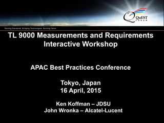 Copyright 2009 QuEST Forum. All Rights Reserved.
1
1
TL 9000 Measurements and Requirements
Interactive Workshop
APAC Best Practices Conference
Tokyo, Japan
16 April, 2015
Ken Koffman – JDSU
John Wronka – Alcatel-Lucent
 
