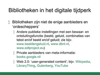 Bibliotheken in het digitale tijdperk Bibliotheken zijn niet de enige aanbieders en ‘ordescheppers’ Andere publieke instellingen met een bewaar- en ontsluitingsfunctie (beeld, geluid, combinaties van tekst en/of beeld en/of geluid; zie bijv.  www.beeldengeluid.nl ,  www.dbnl.nl ,  www.edlproject.eu ) Private aanbieders van meta-informatie:  books.google.nl /   Web 2.0: ‘user-generated content’; bijv.  Wikipedia ,  LibraryThing ,  Gutenberg ,  YouTube   