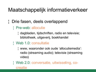 Maatschappelijk informatieverkeer Drie fasen, deels overlappend Pre-web:   allocutie dagbladen, tijdschriften, radio en televisie; bibliotheek, uitgeverij, boekhandel Web 1.0:   consultatie www, waaronder ook oude ‘allocutiemedia’: radio (streaming audio); televisie (streaming video) Web 2.0:   conversatie, uitwisseling, co-creatie 