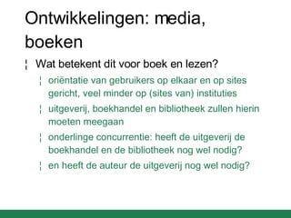 Ontwikkelingen: media, boeken Wat betekent dit voor boek en lezen? oriëntatie van gebruikers op elkaar en op sites gericht, veel minder op (sites van) instituties uitgeverij, boekhandel en bibliotheek zullen hierin moeten meegaan onderlinge concurrentie: heeft de uitgeverij de boekhandel en de bibliotheek nog wel nodig? en heeft de auteur de uitgeverij nog wel nodig? 