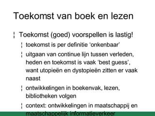 Toekomst van boek en lezen Toekomst (goed) voorspellen is lastig! toekomst is per definitie ‘onkenbaar’  uitgaan van continue lijn tussen verleden, heden en toekomst is vaak ‘best guess’, want utopie ën en dystopieën zitten er vaak naast ontwikkelingen in boekenvak, lezen, bibliotheken volgen context: ontwikkelingen in maatschappij en maatschappelijk informatieverkeer 