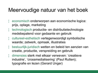 Meervoudige natuur van het boek economisch  onderworpen aan economische logica: prijs, oplage, marketing technologisch  productie- en distributietechnologie medebepalend voor gedaante en gebruik cultureel-esthetisch  vertegenwoordigt symbolische waarde; zetwerk, opmaak, illustraties bestuurlijk-juridisch  wetten en beleid ten aanzien van creatie, productie, verspreiding en gebruik dimensies  sterk met elkaar verweven: ‘creatieve industrie’, ‘crossmedialisering’ (Paul Rutten); typografie en lezen (Gerard Unger) 