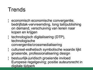 Trends economisch economische convergentie, bedrijfstak-vervreemding, long tail/publishing on demand, verschuiving van lenen naar kopen en krijgen technologisch digitalisering (DTP), technologische convergentie/crossmedialisering cultureel-esthetisch symbolische waarde lijkt groeiende, professionalisering design bestuurlijk-juridisch groeiende invloed Europese regelgeving; positie auteursrecht in digitale tijdperk 