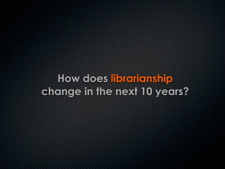 How does librarianship
change in the next 10 years?
 