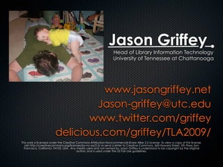 Jason Griffey
www.jasongriffey.net
Jason-griffey@utc.edu
www.twitter.com/griffey
delicious.com/griffey/TLA2009/
This work is licensed under the Creative Commons Attribution-Noncommercial-Share Alike 2.5 License. To view a copy of this license,
visit http://creativecommons.org/licenses/by-nc-sa/2.5/ or send a letter to Creative Commons, 543 Howard Street, 5th Floor, San
Francisco, California, 94105, USA. Any media used and not owned by Jason Griffey is understood to be copyright by the original
author, and is used under the US Fair Use guidelines.
Head of Library Information Technology
University of Tennessee at Chattanooga
 