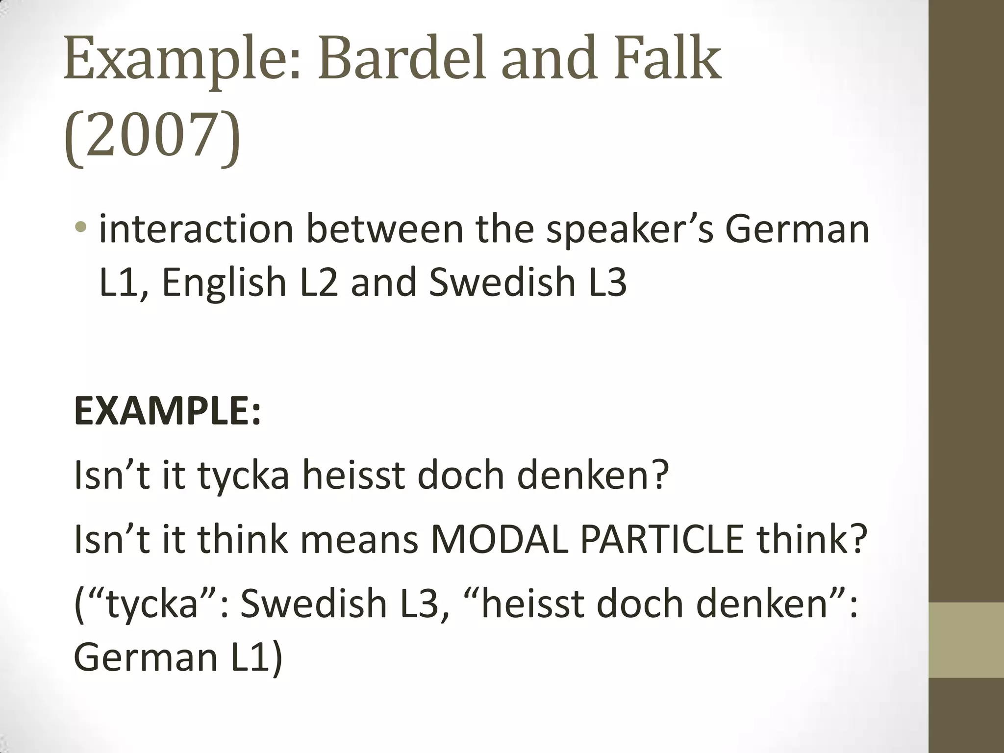 Example: Bardel and Falk
(2007)
• interaction between the speaker’s German
  L1, English L2 and Swedish L3

EXAMPLE:
Isn’t it tycka heisst doch denken?
Isn’t it think means MODAL PARTICLE think?
(“tycka”: Swedish L3, “heisst doch denken”:
German L1)
 
