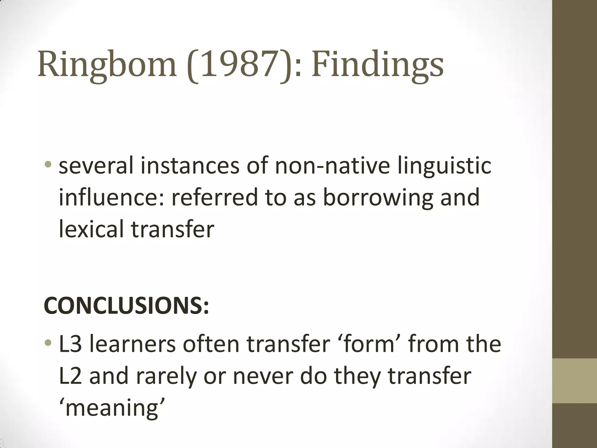 Ringbom (1987): Findings

• several instances of non-native linguistic
  influence: referred to as borrowing and
  lexical transfer

CONCLUSIONS:
• L3 learners often transfer ‘form’ from the
  L2 and rarely or never do they transfer
  ‘meaning’
 