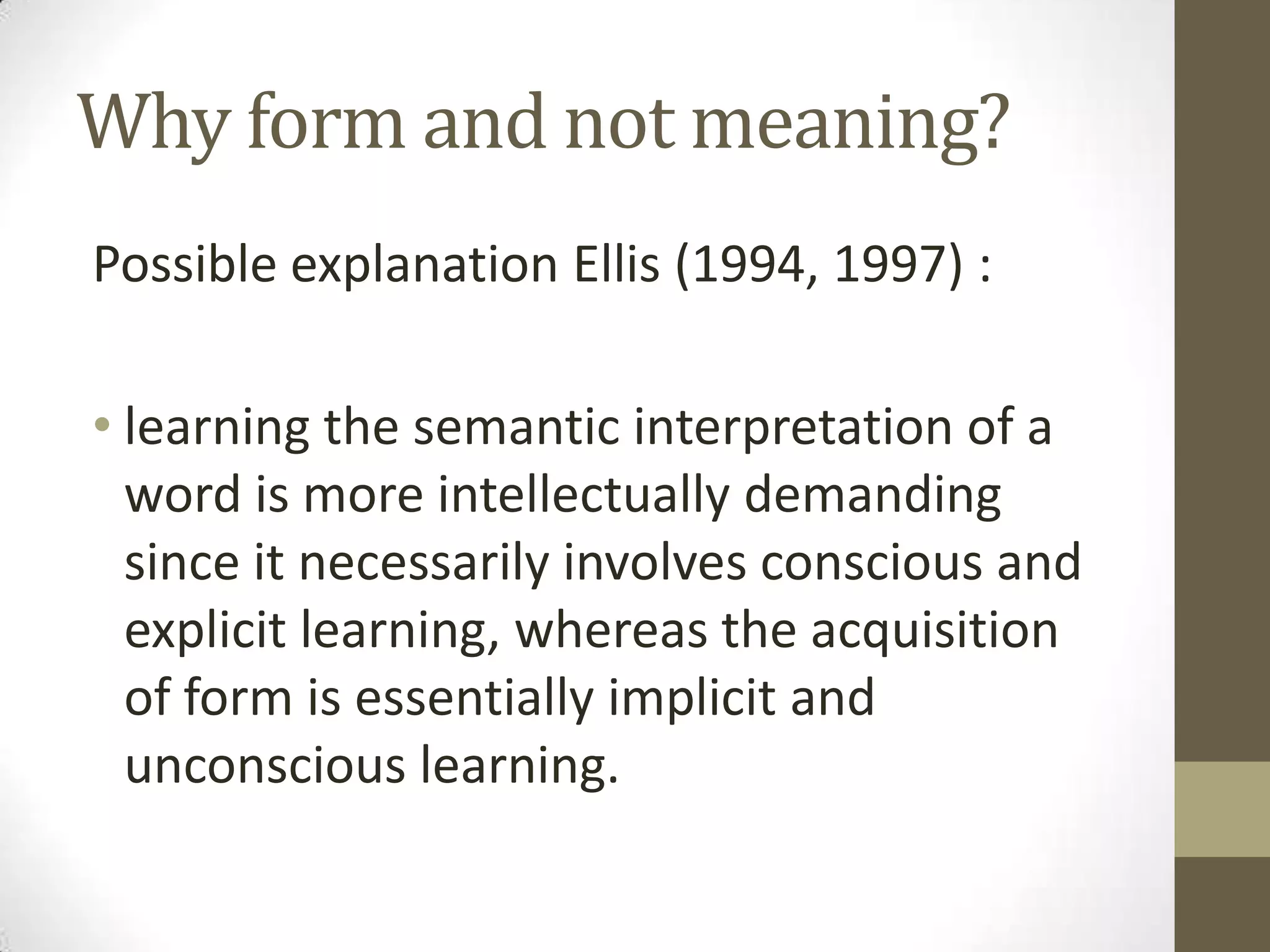 Why form and not meaning?
Possible explanation Ellis (1994, 1997) :

• learning the semantic interpretation of a
  word is more intellectually demanding
  since it necessarily involves conscious and
  explicit learning, whereas the acquisition
  of form is essentially implicit and
  unconscious learning.
 