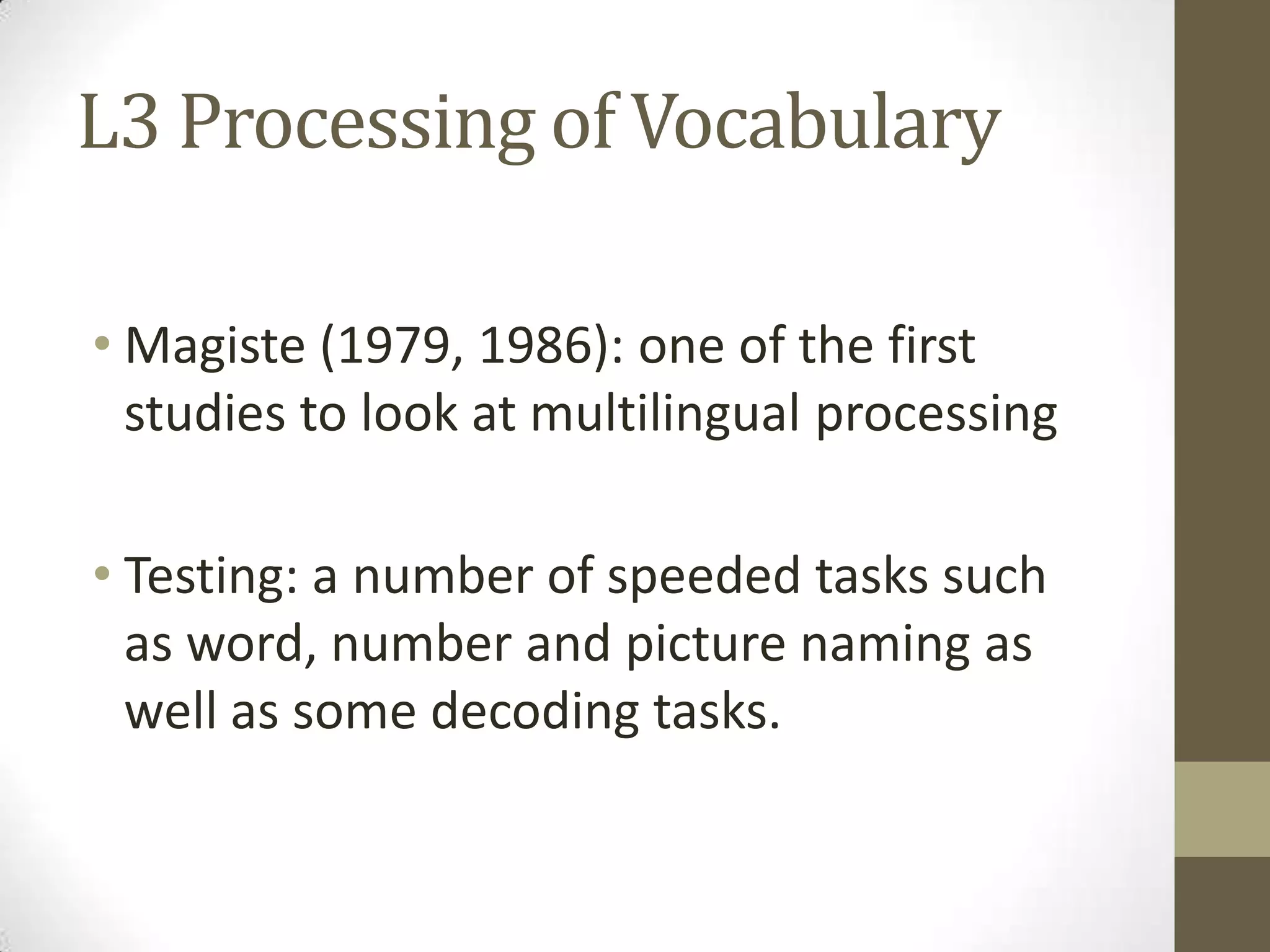 L3 Processing of Vocabulary

• Magiste (1979, 1986): one of the first
  studies to look at multilingual processing

• Testing: a number of speeded tasks such
  as word, number and picture naming as
  well as some decoding tasks.
 