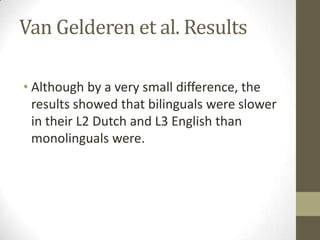 Van Gelderen et al. Results

• Although by a very small difference, the
  results showed that bilinguals were slower
  in their L2 Dutch and L3 English than
  monolinguals were.
 