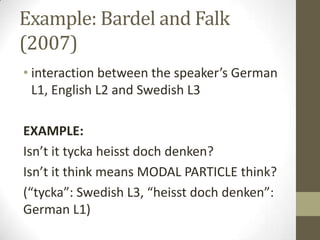 Example: Bardel and Falk
(2007)
• interaction between the speaker’s German
  L1, English L2 and Swedish L3

EXAMPLE:
Isn’t it tycka heisst doch denken?
Isn’t it think means MODAL PARTICLE think?
(“tycka”: Swedish L3, “heisst doch denken”:
German L1)
 