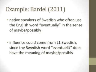 Example: Bardel (2011)
• native speakers of Swedish who often use
  the English word “eventually” in the sense
  of maybe/possibly

• influence could come from L1 Swedish,
  since the Swedish word “eventuellt” does
  have the meaning of maybe/possibly
 