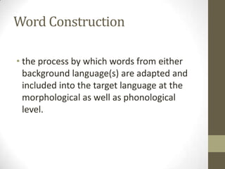 Word Construction

• the process by which words from either
  background language(s) are adapted and
  included into the target language at the
  morphological as well as phonological
  level.
 