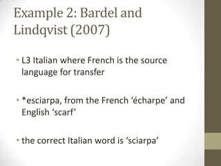 Example 2: Bardel and
Lindqvist (2007)

• L3 Italian where French is the source
  language for transfer

• *esciarpa, from the French ‘écharpe’ and
  English ‘scarf’

• the correct Italian word is ‘sciarpa’
 