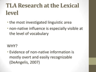 TLA Research at the Lexical
level
• the most investigated linguistic area
• non-native influence is especially visible at
  the level of vocabulary

WHY?
• Evidence of non-native information is
  mostly overt and easily recognizable
  (DeAngelis, 2007)
 