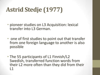 Astrid Stedje (1977)

• pioneer studies on L3 Acquisition: lexical
  transfer into L3 German.

• one of first studies to point out that transfer
  from one foreign language to another is also
  possible

• The 55 participants of L1 Finnish/L2
  Swedish, transferred function words from
  their L2 more often than they did from their
  L1
 