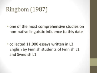 Ringbom (1987)

• one of the most comprehensive studies on
  non-native linguistic influence to this date

• collected 11,000 essays written in L3
  English by Finnish students of Finnish L1
  and Swedish L1
 