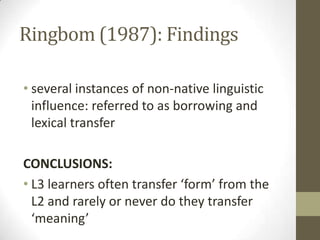 Ringbom (1987): Findings

• several instances of non-native linguistic
  influence: referred to as borrowing and
  lexical transfer

CONCLUSIONS:
• L3 learners often transfer ‘form’ from the
  L2 and rarely or never do they transfer
  ‘meaning’
 