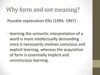 Why form and not meaning?
Possible explanation Ellis (1994, 1997) :

• learning the semantic interpretation of a
  word is more intellectually demanding
  since it necessarily involves conscious and
  explicit learning, whereas the acquisition
  of form is essentially implicit and
  unconscious learning.
 