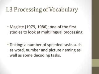 L3 Processing of Vocabulary

• Magiste (1979, 1986): one of the first
  studies to look at multilingual processing

• Testing: a number of speeded tasks such
  as word, number and picture naming as
  well as some decoding tasks.
 