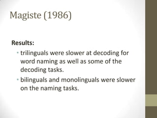 Magiste (1986)

Results:
 • trilinguals were slower at decoding for
   word naming as well as some of the
   decoding tasks.
 • bilinguals and monolinguals were slower
   on the naming tasks.
 