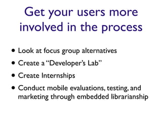 Get your users more
  involved in the process
• Look at focus group alternatives
• Create a “Developer’s Lab”
• Create Internships
• Conduct mobile evaluations, testing, and
  marketing through embedded librarianship
 