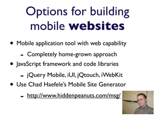 Options for building
        mobile websites
• Mobile application tool with web capability
    -   Completely home-grown approach
• JavaScript framework and code libraries
    - jQuery Mobile, iUI, jQtouch, iWebKit
• Use Chad Haefele’s Mobile Site Generator
    - http://www.hiddenpeanuts.com/msg/
 