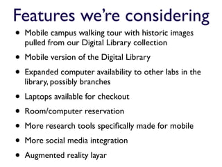 Features we’re considering
•   Mobile campus walking tour with historic images
    pulled from our Digital Library collection
•   Mobile version of the Digital Library
•   Expanded computer availability to other labs in the
    library, possibly branches
•   Laptops available for checkout
•   Room/computer reservation
•   More research tools speciﬁcally made for mobile
•   More social media integration
•   Augmented reality layar
 