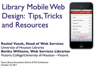 Library Mobile Web
Design: Tips, Tricks
and Resources

Rachel Vacek, Head of Web Services
University of Houston Libraries
Berika Williams, Web Services Librarian
Victoria College/University of Houston – Victoria

Texas Library Association District 8 Fall Conference
October 22, 2011
 