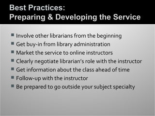  Involve other librarians from the beginning
 Get buy-in from library administration
 Market the service to online instructors
 Clearly negotiate librarian’s role with the instructor
 Get information about the class ahead of time
 Follow-up with the instructor
 Be prepared to go outside your subject specialty
 