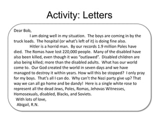 Activity: LettersDear Bob,	I am doing well in my situation.  The boys are coming in by the truck loads.  The hospital (or what’s left of it) is doing fine also. 	Hitler is a horrid man.  By our records 1.9 million Poles have died.  The Romas have lost 220,000 people.  Many of the disabled have also been killed, even though it was “outlawed”.  Disabled children are also being killed; more than the disabled adults.  What has our world come to.  Our God created the world in seven days and we have managed to destroy it within years. How will this be stopped?  I only pray for my boys.  That’s all I can do.  Why can’t the Nazi party give up? That way we can all go home and be dandy!  Here is a single white rose to represent all the dead Jews, Poles, Romas, Jehovas Witnesses, Homosexuals, disabled, Blacks, and Soviets.  With lots of love,   Abigail, R.N.