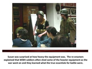 Susan was surprised at how heavy the equipment was.  The re-enactors explained that WWII soldiers often shed some of the heavier equipment as the war went on and they learned what the true essentials for battle were.