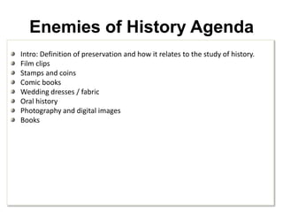 Enemies of History AgendaIntro: Definition of preservation and how it relates to the study of history.Film clipsStamps and coinsComic booksWedding dresses / fabricOral historyPhotography and digital imagesBooks