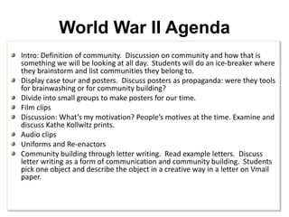 World War II AgendaIntro: Definition of community.  Discussion on community and how that is something we will be looking at all day.  Students will do an ice-breaker where they brainstorm and list communities they belong to.  Display case tour and posters.  Discuss posters as propaganda: were they tools for brainwashing or for community building?Divide into small groups to make posters for our time.  Film clipsDiscussion: What’s my motivation? People’s motives at the time. Examine and discuss Kathe Kollwitz prints.Audio clipsUniforms and Re-enactorsCommunity building through letter writing.  Read example letters.  Discuss letter writing as a form of communication and community building.  Students pick one object and describe the object in a creative way in a letter on Vmail paper. 