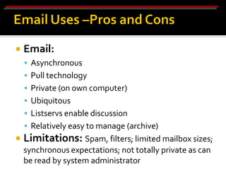    Email:
     Asynchronous
     Pull technology
     Private (on own computer)
     Ubiquitous
     Listservs enable discussion
     Relatively easy to manage (archive)
   Limitations: Spam, filters; limited mailbox sizes;
    synchronous expectations; not totally private as can
    be read by system administrator
 