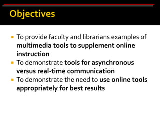  To provide faculty and librarians examples of
  multimedia tools to supplement online
  instruction
 To demonstrate tools for asynchronous
  versus real-time communication
 To demonstrate the need to use online tools
  appropriately for best results
 