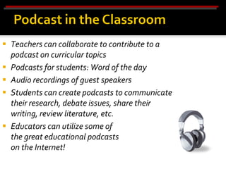  Teachers can collaborate to contribute to a
  podcast on curricular topics
 Podcasts for students: Word of the day
 Audio recordings of guest speakers
 Students can create podcasts to communicate
  their research, debate issues, share their
  writing, review literature, etc.
 Educators can utilize some of
  the great educational podcasts
  on the Internet!
 
