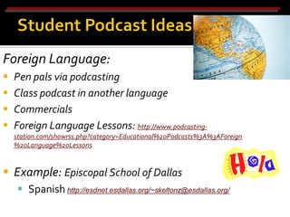 Foreign Language:
   Pen pals via podcasting
   Class podcast in another language
   Commercials
   Foreign Language Lessons: http://www.podcasting-
    station.com/showrss.php?category=Educational%20Podcasts%3A%3AForeign
    %20Language%20Lessons


 Example: Episcopal School of Dallas
      Spanish http://esdnet.esdallas.org/~skeltonz@esdallas.org/
 