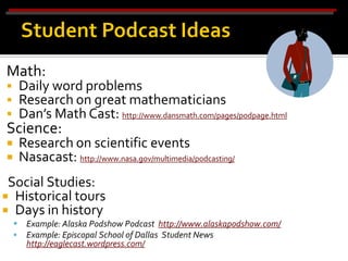 Math:
 Daily word problems
 Research on great mathematicians
 Dan’s Math Cast: http://www.dansmath.com/pages/podpage.html
Science:
    Research on scientific events
    Nasacast: http://www.nasa.gov/multimedia/podcasting/
 Social Studies:
 Historical tours
 Days in history
     Example: Alaska Podshow Podcast http://www.alaskapodshow.com/
     Example: Episcopal School of Dallas Student News
      http://eaglecast.wordpress.com/
 