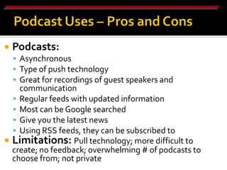    Podcasts:
     Asynchronous
     Type of push technology
     Great for recordings of guest speakers and
    communication
   Regular feeds with updated information
   Most can be Google searched
   Give you the latest news
   Using RSS feeds, they can be subscribed to
 Limitations: Pull technology; more difficult to
  create; no feedback; overwhelming # of podcasts to
  choose from; not private
 