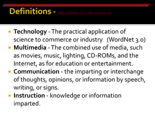    Technology - The practical application of
    science to commerce or industry (WordNet 3.0)
   Multimedia - The combined use of media, such
    as movies, music, lighting, CD-ROMs, and the
    Internet, as for education or entertainment.
   Communication - the imparting or interchange
    of thoughts, opinions, or information by speech,
    writing, or signs.
   Instruction - knowledge or information
    imparted.
 