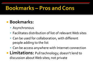    Bookmarks:
     Asynchronous
     Facilitates distribution of list of relevant Web sites
     Can be used for collaboration, with different
    people adding to the list
   Can be access anywhere with Internet connection
 Limitations: Pull technology; doesn’t lend to
  discussion about Web sites; not private
 