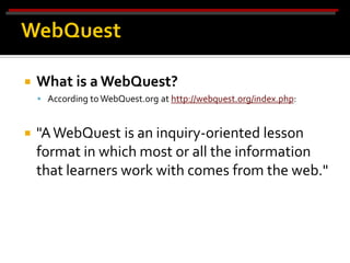    What is a WebQuest?
     According to WebQuest.org at http://webquest.org/index.php:



   "A WebQuest is an inquiry-oriented lesson
    format in which most or all the information
    that learners work with comes from the web."
 