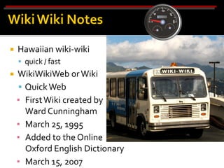    Hawaiian wiki-wiki
     quick / fast
   WikiWikiWeb or Wiki
     Quick Web
    ▪ First Wiki created by
      Ward Cunningham
    ▪ March 25, 1995
    ▪ Added to the Online
      Oxford English Dictionary
    ▪ March 15, 2007
 